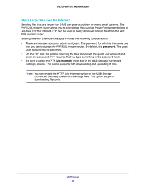 Page 61USB Storage 
61  D6200 WiFi DSL Modem Router
Share Large Files over the Internet
Sending files that are larger than 5 MB can pose a problem for many email systems. The 
WiFi DSL modem router allows you to share large files such as PowerPoint presentations or 
.zip files over the Internet. FTP can be used to easily download shared files from the WiFi 
DSL modem router.
Sharing files with a remote colleague involves the following considerations:
•There are two user accounts: admin and guest. The password...