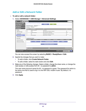 Page 63USB Storage 63
 D6200 WiFi DSL Modem Router
Add or Edit a Network Folder
To add or edit a network folder:
1. 
Select  ADV
 ANCED > USB Storage > Advanced Settings.
You can also access this screen by selecting BASIC > ReadyShare > Edit.
2.  Specify the changes that you want to make:
• T
o add a folder, click  Create Network Folder.
• T
o edit a folder, select its radio button and click Edit.
3.  Make any of the following changes: Select a folder
 , change the share name, or change the 
read access or...