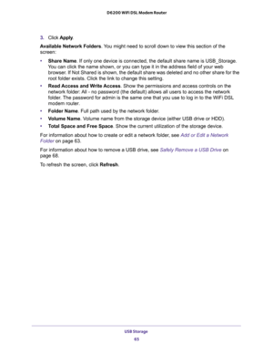 Page 65USB Storage 
65  D6200 WiFi DSL Modem Router
3. Click Apply.
Available Network Folders. You might need to scroll down to view this section of the 
screen:
•Share Name. If only one device is connected, the default share name is USB_Storage. 
You can click the name shown, or you can type it in the address field of your web 
browser. If Not Shared is shown, the default share was deleted and no other share for the 
root folder exists. Click the link to change this setting.
•Read Access and Write Access. Show...