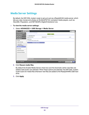 Page 66USB Storage 66
D6200 WiFi DSL Modem Router 
Media Server Settings
By default, the WiFi DSL modem router is set up to act as a ReadyDLNA me\
dia server, which 
lets you view movies and photos on DLNA/UPnP AV–compliant media players, such as 
Xbox360, Playstation, and NETGEAR’s Digital Entertainer Live.
To view the media server settings:
1. 
Select  ADV
 ANCED > USB Storage > Media Server .
2. Click  Rescan media files .
By default the Enable Media Server check box and the Automatic (when new files are...