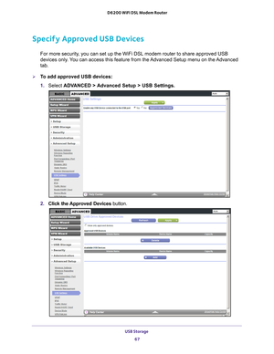 Page 67USB Storage 67
 D6200 WiFi DSL Modem Router
Specify Approved USB Devices
For more security, you can set up the WiFi DSL modem router to share approved USB 
devices only. You can access this feature from the Advanced Setup menu on the Advanced 
tab.
To add approved USB devices:
1. 
Select  ADV
 ANCED > Advanced Setup > USB Settings. 
2. Click the Approved Devices button.  