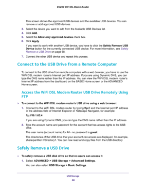 Page 68USB Storage 
68 D6200 WiFi DSL Modem Router 
This screen shows the approved USB devices and the available USB devices. You can 
remove or add approved USB devices.
3. Select the device you want to add from the Available USB Devices list.
4. Click Add.
5. Select the Allow only approved devices check box.
6. Click Apply.
If you want to work with another USB device, you have to click the Safely Remove USB 
Device button for the currently connected USB device. For more information, see 
Safely 
Remove a USB...