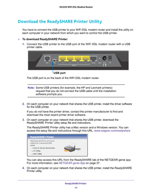 Page 71ReadySHARE Printer 71
 D6200 WiFi DSL Modem Router
Download the ReadySHARE Printer Utility
You have to connect the USB printer to your WiFi DSL modem router and ins\
tall the utility on 
each computer in your network from which you want to control the USB pri\
nter.
To download ReadySHARE Printer:
1.  Connect the USB printer to the USB port of the WiFi DSL modem router wit\
h a USB 
printer cable.
USB port
The USB port is on the back of the WiFi DSL modem router.
Note: Some USB printers (for example,...