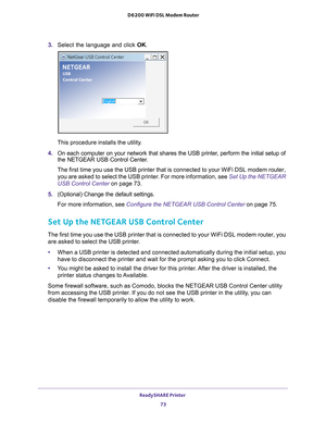 Page 73ReadySHARE Printer 73
 D6200 WiFi DSL Modem Router
3. 
Select the language and click  OK.
This procedure installs the utility.
4.  On each computer on your network that shares the USB printer
 , perform the initial setup of 
the NETGEAR USB Control Center.
The first time you use the USB printer that is connected to your WiFi DS\
L modem router,  you are asked to select the USB printer
 . For more information, see Set Up the NETGEAR 
USB Control Center on page  73.
5.  (Optional) Change the default...