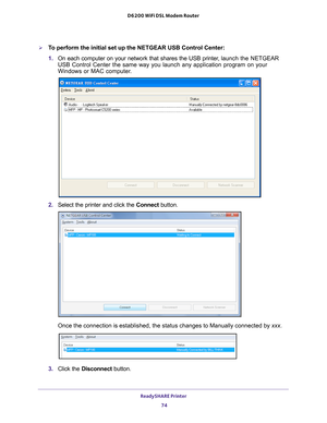 Page 74ReadySHARE Printer 74
D6200 WiFi DSL Modem Router 
To perform the initial set up the NETGEAR USB Control Center:
1. 
On each computer on your network that shares the USB printer
 , launch the NETGEAR 
USB Control Center the same way you launch any application program on yo\
ur 
Windows or MAC computer.
2.  Select the printer and click the  Connect button.
Once the connection is established, the status changes to Manually conne\
cted by xxx.
3. Click the  Disconnect button.  