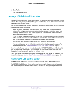 Page 77ReadySHARE Printer 
77  D6200 WiFi DSL Modem Router
4. Click Apply.
Your changes are saved.
Manage USB Print and Scan Jobs
The NETGEAR USB Control Center utility runs in the background on each computer in your 
network. This utility manages the printing queue and handling for the USB printer connected 
to your WiFi DSL modem router.
After you activate the utility on each computer in the network, the status of the USB printer is 
Available for all of the computers.
•When the status is Available, you can...