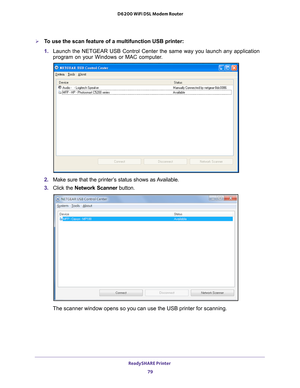 Page 79ReadySHARE Printer 79
 D6200 WiFi DSL Modem Router
To use the scan feature of a multifunction USB printer:
1. 
Launch the NETGEAR USB Control Center the same way you launch any applic\
ation 
program on your Windows or MAC computer

.
2. Make sure that the printer’s status shows as Available.
3.  Click the  Network Scanner  button.
The scanner window opens so you can use the USB printer for scanning.  