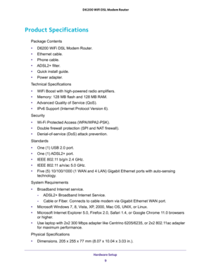 Page 9Hardware Setup 
9  D6200 WiFi DSL Modem Router
Product Specifications
Package Contents 
•D6200 WiFi DSL Modem Router.
•Ethernet cable.
•Phone cable.
•ADSL2+ filter.
•Quick install guide.
•Power adapter.
Technical Specifications 
•WiFi Boost with high-powered radio amplifiers.
•Memory: 128 MB flash and 128 MB RAM.
•Advanced Quality of Service (QoS).
•IPv6 Support (Internet Protocol Version 6).
Security 
•Wi-Fi Protected Access (WPA/WPA2-PSK).
•Double firewall protection (SPI and NAT firewall)....