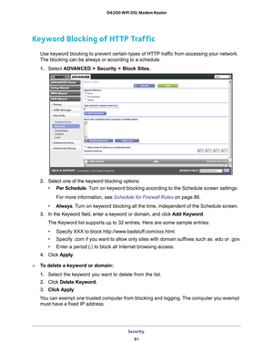 Page 81Security 81
 D6200 WiFi DSL Modem Router
Keyword Blocking of HTTP Traffic
Use keyword blocking to prevent certain types of HTTP traffic from accessing your network. 
The blocking can be always or according to a schedule.
1.  Select  ADV
 ANCED > Security >  Block Sites.
2.  Select one of the keyword blocking options:
• Per Schedule. 
 Turn on keyword blocking according to the Schedule screen settings.
For more information, see Schedule for Firewall Rules on page  86.
• Always . 
 Turn on keyword blocking...