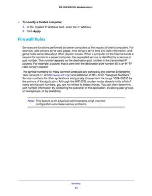 Page 82Security 
82 D6200 WiFi DSL Modem Router 
To specify a trusted computer:
1. In the Trusted IP Address field, enter the IP address.
2. Click Apply.
Firewall Rules
Services are functions performed by server computers at the request of client computers. For 
example, web servers serve web pages, time servers serve time and date information, and 
game hosts serve data about other players’ moves. When a computer on the Internet sends a 
request for service to a server computer, the requested service is...