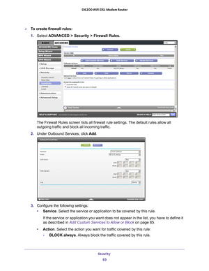 Page 83Security 83
 D6200 WiFi DSL Modem Router
To create firewall rules:
1. 
Select ADV
 ANCED > Security > Firewall Rules.
The Firewall Rules screen lists all firewall rule settings. The default rules allow all 
outgoing traffic and block all incoming traffic.
2.  Under Outbound Services, click  Add.
3. Configure the following settings:
• Service. Select the service or application to be covered by this rule. 
If the service or application you want does not appear in the list, you \
have to define it 
as...