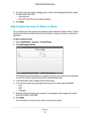 Page 85Security 85
 D6200 WiFi DSL Modem Router
5. 
To close or open the instant messaging ports, under Instant Messaging (I\
M) Ports, select 
the appropriate radio button:
• Close IM Ports
• Open IM Ports (IM ports are open by default)
6.  Click  Apply .
Add Custom Services to Allow or Block
You can define your own incoming and outgoing custom services to allow or\
 block. To add a 
service for blocking, first determine which port number or range of numb\
ers is used by the 
application. 
To add a custom...