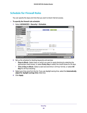 Page 86Security 86
D6200 WiFi DSL Modem Router 
Schedule for Firewall Rules
You can specify the days and time that you want to block Internet access.\
To specify the firewall rule schedule:
1. 
Select  ADV
 ANCED > Security > Schedule.
2. Set up the schedule for blocking keywords and services:
• Days to Block. Select days on which you want to apply blocking by selecting the 
appropriate check boxes, or select Every Day  to select the check boxes for all days. 
• T
ime of Day to Block. Select a start and end...