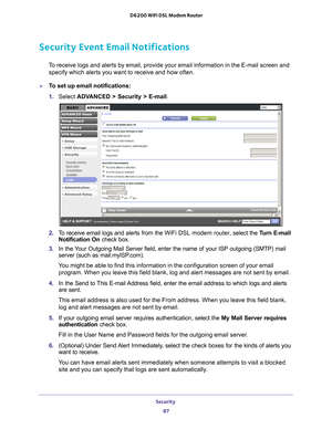 Page 87Security 87
 D6200 WiFi DSL Modem Router
Security Event Email Notifications
To receive logs and alerts by email, provide your email information in th\
e E-mail screen and 
specify which alerts you want to receive and how often. 
To set up email notifications:
1.  Select  ADV
 ANCED > Security >  E-mail.
2.  To receive email logs and alerts from the  WiFi DSL modem router, select the Turn E-mail 
Notification On  check box.
3.  In the 
Your Outgoing Mail Server field, enter the name of your ISP outgoing...