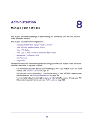 Page 8989
8
8.   Administration
Manage your network
This chapter describes the settings for administering and maintaining your WiFi DSL modem 
router and home network. 
This chapter includes the following sections:
•Upgrade the WiFi DSL Modem Router Firmware 
•View WiFi DSL Modem Router Status 
•View VPN Status 
•View Logs of Web Access or Attempted Web Access 
•Manage the Configuration File 
•Set Password 
•Diagnostics 
Related information for administering and maintaining your WiFi DSL modem router and home...