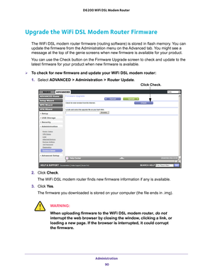 Page 90Administration 90
D6200 WiFi DSL Modem Router 
Upgrade the WiFi DSL Modem Router Firmware
The WiFi DSL modem router firmware (routing software) is stored in fla\
sh memory. You can 
update the firmware from the Administration menu on the Advanced tab. You might see a 
message at the top of the genie screens when new firmware is available f\
or your product.
You can use the Check button on the Firmware Upgrade screen to check and \
update to the  latest firmware for your product when new firmware is...