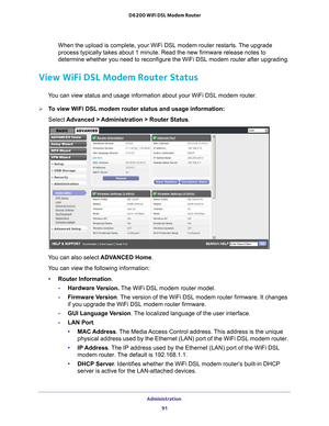 Page 91Administration 91
 D6200 WiFi DSL Modem Router
When the upload is complete, your WiFi DSL modem router restarts. The upgrade 
process typically takes about 1 minute. Read the new firmware release no\
tes to 
determine whether you need to reconfigure the WiFi DSL modem router afte\
r upgrading.
View WiFi DSL Modem Router Status
You can view status and usage information about your WiFi DSL modem route\
r.
To view WiFi DSL modem router status and usage information:
Select 
Advanced > 
 Administration >...