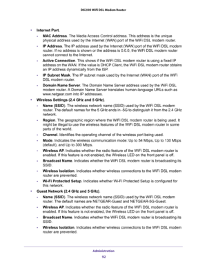 Page 92Administration 
92 D6200 WiFi DSL Modem Router 
•Internet Port.
-MAC Address. The Media Access Control address. This address is the unique 
physical address used by the Internet (WAN) port of the WiFi DSL modem router.
-IP Address. The IP address used by the Internet (WAN) port of the WiFi DSL modem 
router. If no address is shown or the address is 0.0.0, the WiFi DSL modem router 
cannot connect to the Internet.
-Active Connection. This shows if the WiFi DSL modem router is using a fixed IP 
address on...