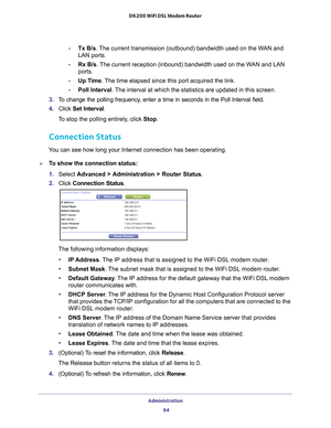 Page 94Administration 94
D6200 WiFi DSL Modem Router 
-
Tx B/s. The current transmission (outbound) bandwidth used on the WAN and 
LAN ports.
- Rx B/s. 
 The current reception (inbound) bandwidth used on the WAN and LAN 
ports.
- Up T
ime. The time elapsed since this port acquired the link.
-Poll Interval. 
 The interval at which the statistics are updated in this screen. 
3.  T
o change the polling frequency, enter a time in seconds in the Poll Interval field.
4.  Click  Set Interval .
To stop the polling...