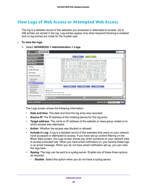 Page 96Administration 96
D6200 WiFi DSL Modem Router 
View Logs of Web Access or Attempted Web Access
The log is a detailed record of the websites you accessed or attempted t\
o access. Up to 
256
  entries are stored in the log. Log entries appear only when keyword bloc\
king is enabled 
and no log entries are made for the trusted user
 .
To view the logs:
1. Select  ADV
 ANCED > Administration > Logs. 
The Logs screen shows the following information:
• Date and time. 
 The date and time the log entry was...