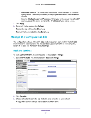 Page 97Administration 97
 D6200 WiFi DSL Modem Router
-
Broadcast on LAN . The syslog data is broadcast rather than sent to a specific 
syslog server. Use this option when your syslog server does not have a fixed IP 
address.
- Send to this Syslog server IP address . When your syslog server has a fixed IP 
address, select this option and enter the IP address of your syslog serv\
er
 . 
2.  Click  Apply .
3.  T
o refresh the log screen, click Refresh.
To clear the log entries, click Clear Log.
To email the log...