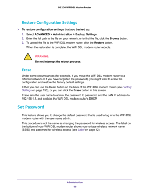 Page 98Administration 
98 D6200 WiFi DSL Modem Router 
Restore Configuration Settings
To restore configuration settings that you backed up:
1. Select ADVANCED > Administration > Backup Settings.
2. Enter the full path to the file on your network, or to find the file, click the Browse button. 
3. To upload the file to the WiFi DSL modem router, click the Restore button.
When the restoration is complete, the WiFi DSL modem router reboots.
WARNING:
Do not interrupt the reboot process.
Erase
Under some...