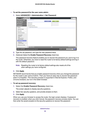 Page 99Administration 99
 D6200 WiFi DSL Modem Router
To set the password for the user name admin:
1. 
Select  ADV
 ANCED > Administration > Set Password.
2. Type the old password, and type the new password twice.
3.  (Optional) Select the Enable Password Recovery  check box.
The password recovery feature enables you to recover the password you us\
e to log in to  the router
 . Otherwise, you have to reset the router to its factory default setting\
s and log in 
with the default password.
Note: Resetting the...