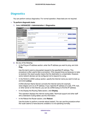 Page 100Administration 100
D6200 WiFi DSL Modem Router 
Diagnostics
You can perform various diagnostics. For normal operation, these tests ar\
e not required.
To perform diagnostic tests:
1. 
Select  ADV
 ANCED > Administration > Diagnostics .
2. Do any of the following:
• In the Ping an IP address section, enter the IP address you want to ping\
, and click 
Ping.
Use this test to send a ping packet request to the specified IP address.\
 This 
procedure is often used to test a connection. If the request times...