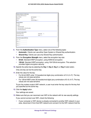 Page 101Manage the WiFi Network Settings 101
 AC1600 WiFi VDSL/ADSL Modem Router Model D6400
8. 
From the  Authentication Type menu, select one of the following types:
• Automatic . Clients can use either Open System or Shared Key authentication.
• Shared Key . Clients can use only Shared Key authentication.
9.  From the Encryption Strength  menu, select the encryption key size:
• 64-bit. Standard WEP encryption, using 40/64-bit encryption.
• 128-bit . Standard WEP encryption, using 104/128-bit encryption....