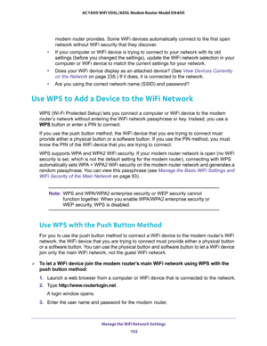 Page 102Manage the WiFi Network Settings 
102 AC1600 WiFi VDSL/ADSL Modem Router Model D6400 
modem router provides. Some WiFi devices automatically connect to the first open 
network without WiFi security that they discover.
•If your computer or WiFi device is trying to connect to your network with its old 
settings (before you changed the settings), update the WiFi network selection in your 
computer or WiFi device to match the current settings for your network.
•Does your WiFi device display as an attached...