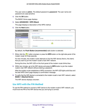 Page 103Manage the WiFi Network Settings 103
 AC1600 WiFi VDSL/ADSL Modem Router Model D6400
The user name is 
admin. The default password is password. The user name and 
password are case-sensitive.
4.  Click the  OK button.
The BASIC Home page displays.
5.  Select  ADV
 ANCED > WPS Wizard.
The page displays a description of the WPS method.
6.  Click the  Next button.
By default, the  Push Button (recommended) radio button is selected.
7.  Either click the 
 button onscreen or press the  WPS button on the right...