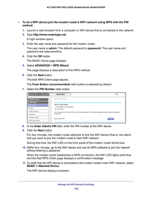 Page 104Manage the WiFi Network Settings 104
AC1600 WiFi VDSL/ADSL Modem Router Model D6400 
To let a WiFi device join the modem router’s WiFi network using WPS with the PIN 
method:
1. 
Launch a web browser from a computer or WiFi device that is connected to\
 the network.
2.  T
ype  http://www.routerlogin.net .
A login window opens.
3.  Enter the user name and password for the  modem router.
The user name is  admin. 
 The default password is password . The user name and 
password are case-sensitive.
4.  Click...