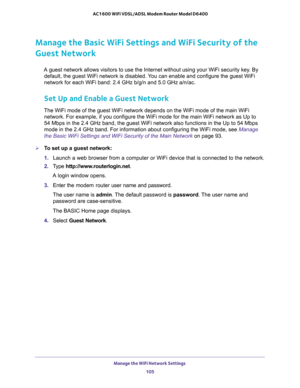 Page 105Manage the WiFi Network Settings 
105  AC1600 WiFi VDSL/ADSL Modem Router Model D6400
Manage the Basic WiFi Settings and WiFi Security of the 
Guest Network
A guest network allows visitors to use the Internet without using your WiFi security key. By 
default, the guest WiFi network is disabled. You can enable and configure the guest WiFi 
network for each WiFi band: 2.4 GHz b/g/n and 5.0 GHz a/n/ac.
Set Up and Enable a Guest Network
The WiFi mode of the guest WiFi network depends on the WiFi mode of the...