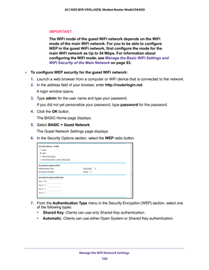 Page 109Manage the WiFi Network Settings 109
 AC1600 WiFi VDSL/ADSL Modem Router Model D6400
IMPORTANT:
The WiFi mode of the guest WiFi network depends on the WiFi 
mode of the main WiFi network. For you to be able to configure 
WEP in the guest WiFi network, first configure the mode for the 
main WiFi network as Up to 54 Mbps. For information about 
configuring the WiFi mode, see 
Manage the Basic WiFi Settings and 
WiFi Security of the Main Network on page  93.
To configure WEP security for the guest WiFi...