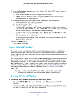 Page 110Manage the WiFi Network Settings 
110 AC1600 WiFi VDSL/ADSL Modem Router Model D6400 
8. From the Encryption Strength menu in the Security Encryption (WEP) section, select the 
encryption key size:
•64-bit. Standard WEP encryption, using 40/64-bit encryption.
•128-bit. Standard WEP encryption, using 104/128-bit encryption. This selection 
provides stronger encryption security.
9. In the Security Encryption (WEP) Key section, generate the key automatically:
a.In the Passphrase field, enter a passphrase....