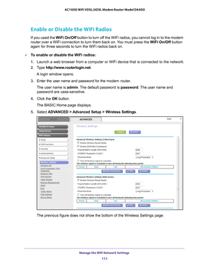 Page 111Manage the WiFi Network Settings 111
 AC1600 WiFi VDSL/ADSL Modem Router Model D6400
Enable or Disable the WiFi Radios
If you used the 
WiFi On/Off button to turn off the WiFi radios, you cannot log in to the modem 
router over a WiFi connection to turn them back on. You must press the WiFi On/Off button 
again for three seconds to turn the WiFi radios back on.
To enable or disable the WiFi radios:
1.  Launch a web browser from a computer or WiFi device that is connected to\
 the network.
2.  T
ype...