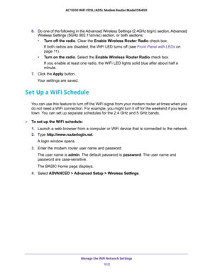 Page 112Manage the WiFi Network Settings 
112 AC1600 WiFi VDSL/ADSL Modem Router Model D6400 
6. Do one of the following in the Advanced Wireless Settings (2.4GHz b/g/n) section, Advanced 
Wireless Settings (5GHz 802.11a/n/ac) section, or both sections:
•Turn off the radio. Clear the Enable Wireless Router Radio check box.
If both radios are disabled, the WiFi LED turns off (see Front Panel with LEDs on 
page 11).
•Turn on the radio. Select the Enable Wireless Router Radio check box.
If you enable at least one...