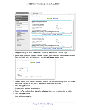 Page 113Manage the WiFi Network Settings 113
 AC1600 WiFi VDSL/ADSL Modem Router Model D6400
The previous figure does not show the bottom of the Wireless Settings pa\
ge.
5.  Either in the 
 Advanced Wireless Settings (2.4GHz b/g/n) section or the Advanced Wireless 
Settings (5GHz 802.11a/n/ac) section, click the  Add a new period button.
6. Use the menus, radio buttons, and check boxes to set up a period during \
which you want to 
turn off the WiFi signal and specify whether the schedule is recurrent.
7....