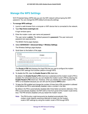 Page 114Manage the WiFi Network Settings 114
AC1600 WiFi VDSL/ADSL Modem Router Model D6400 
Manage the WPS Settings
Wi-Fi Protected Setup (WPS) lets you join the WiFi network without typ\
ing the WiFi 
password. You can change the WPS default and security settings.
To manage WPS settings:
1. 
Launch a web browser from a computer or WiFi device that is connected to\
 the network.
2.  T
ype  http://www.routerlogin.net .
A login window opens.
3.  Enter the  modem router  user name and password.
The user name is...