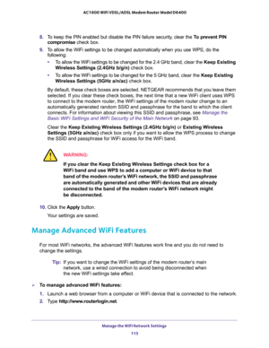 Page 115Manage the WiFi Network Settings 
115  AC1600 WiFi VDSL/ADSL Modem Router Model D6400
8. To keep the PIN enabled but disable the PIN failure security, clear the To prevent PIN 
compromise check box.
9. To allow the WiFi settings to be changed automatically when you use WPS, do the 
following:
•To allow the WiFi settings to be changed for the 2.4 GHz band, clear the Keep Existing 
Wireless Settings (2.4GHz b/g/n) check box.
•To allow the WiFi settings to be changed for the 5 GHz band, clear the Keep...