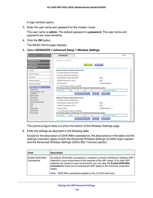 Page 116Manage the WiFi Network Settings 116
AC1600 WiFi VDSL/ADSL Modem Router Model D6400 
A login window opens.
3.  Enter the user name and password for the  modem router.
The user name is  admin. 
 The default password is password . The user name and 
password are case-sensitive.
4.  Click the  OK button.
The BASIC Home page displays.
5.  Select  ADV
 ANCED > Advanced Setup > Wireless Settings.
The previous figure does not show the bottom of the Wireless Settings pa\
ge.
6.  Enter the settings as described...