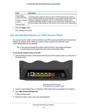 Page 117Manage the WiFi Network Settings 117
 AC1600 WiFi VDSL/ADSL Modem Router Model D6400
7. 
Click the  Apply button.
Your settings are saved. 
Use the Modem Router as a WiFi Access Point
You can set up the modem router to function as a WiFi access point (AP)\
 on the same local  network as another router. When the modem router functions as a WiFi AP, many 
router-related features are disabled.
Tip:If you want to change the modem router’
 s function, use a wired connection 
to avoid being disconnected when...