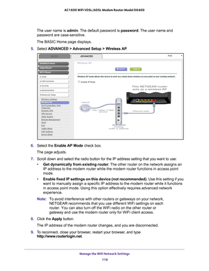 Page 118Manage the WiFi Network Settings 118
AC1600 WiFi VDSL/ADSL Modem Router Model D6400 
The user name is 
admin. The default password is password . The user name and 
password are case-sensitive.
The BASIC Home page displays.
5.  Select  ADV
 ANCED > Advanced Setup > Wireless AP .
6. Select the  Enable AP Mode check box.
The page adjusts.
7.  Scroll down and select the radio button for the IP address setting that \
you want to use:
• Get dynamically from existing router . 
 The other router on the network...