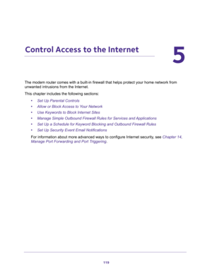 Page 119119
5
5.   Control Access to the Internet
The modem router comes with a built-in firewall that helps protect your home network from 
unwanted intrusions from the Internet.
This chapter includes the following sections:
•Set Up Parental Controls
•Allow or Block Access to Your Network
•Use Keywords to Block Internet Sites
•Manage Simple Outbound Firewall Rules for Services and Applications
•Set Up a Schedule for Keyword Blocking and Outbound Firewall Rules
•Set Up Security Event Email Notifications
For...