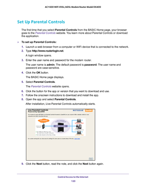 Page 120Control Access to the Internet 120
AC1600 WiFi VDSL/ADSL Modem Router Model D6400 
Set Up Parental Controls
The first time that you select 
Parental Controls from the BASIC Home page, your browser 
goes to the Parental Controls website. You learn more about Parental Controls or download 
the application.
To set up Parental Controls:
1.  Launch a web browser from a computer or WiFi device that is connected to\
 the network.
2.  T
ype  http://www.routerlogin.net .
A login window opens.
3.  Enter the user...