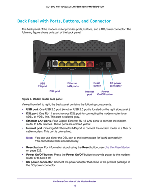 Page 13Hardware Overview of the Modem Router 13
 AC1600 WiFi VDSL/ADSL Modem Router Model D6400
Back Panel with Ports, Buttons, and Connector
Ethernet
InternetPowerDC power
 LAN ports
Reset
buttonconnector
On/Off button
 DSL port
 port 
USB
2.0 port
The back panel of the modem router provides ports, buttons, and a DC pow\
er connector. The 
following figure shows only part of the back panel.
Figure 3. Modem router back panel
Viewed from left to right, the back panel contains the following componen\
ts:
• USB...