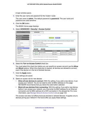 Page 122Control Access to the Internet 122
AC1600 WiFi VDSL/ADSL Modem Router Model D6400 
A login window opens.
3.  Enter the user name and password for the  modem router.
The user name is  admin. 
 The default password is password . The user name and 
password are case-sensitive.
4.  Click the  OK button.
The BASIC Home page displays.
5.  Select  ADV
 ANCED > Security > Access Control .
6. Select the  Turn on Access Control  check box.
You must select this check box before you can specify an access rule and \...