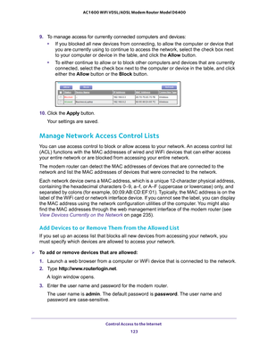 Page 123Control Access to the Internet 123
 AC1600 WiFi VDSL/ADSL Modem Router Model D6400
9. 
To manage access for currently connected computers and devices:
• If you blocked all new devices from connecting, to allow the computer or\
 device that 
you are currently using to continue to access the network, select the ch\
eck box next 
to your computer or device in the table, and click the  Allow button.
• T
o either continue to allow or to block other computers and devices that \
are currently 
connected, select...