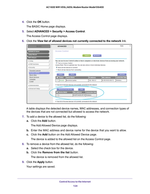 Page 124Control Access to the Internet 124
AC1600 WiFi VDSL/ADSL Modem Router Model D6400 
4. 
Click the  OK button.
The BASIC Home page displays.
5.  Select  ADV
 ANCED > Security > Access Control .
The Access Control page displays.
6.  Click the  V
 iew list of allowed devices not currently connected to the network  link.
A table displays the detected device names, MAC addresses, and connectio\
n types of 
the devices that are not connected but allowed to access the network.
7.  T
o add a device to the allowed...