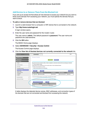 Page 125Control Access to the Internet 125
 AC1600 WiFi VDSL/ADSL Modem Router Model D6400
Add Devices to or Remove Them from the Blocked List
If you set up an access list that allows all new devices to access your \
network but you want to 
block some devices from accessing your network, you must specify the dev\
ices that you 
want to block.
To add or remove devices that are blocked:
1. 
Launch a web browser from a computer or WiFi device that is connected to\
 the network.
2.  T
ype...